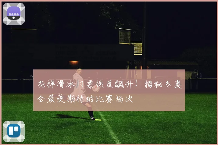 花样滑冰门票热度飙升!揭秘冬奥会最受期待的比赛场次
