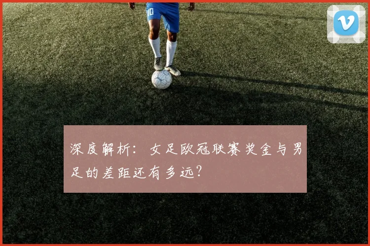 深度解析：女足欧冠联赛奖金与男足的差距还有多远？
