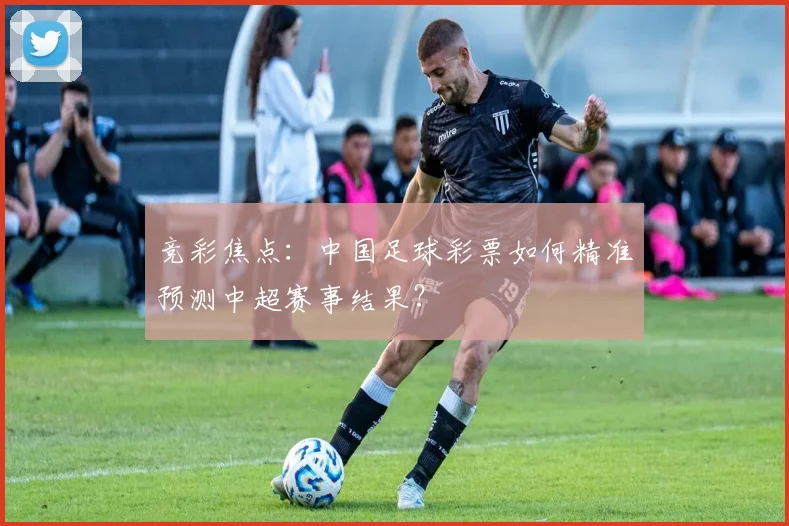竞彩焦点:中国足球彩票如何精准预测中超赛事结果?