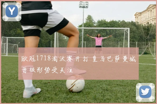 欧冠1718淘汰赛开打 皇马巴萨曼城晋级形势受关注
