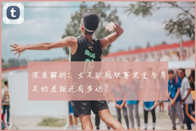 深度解析：女足欧冠联赛奖金与男足的差距还有多远？