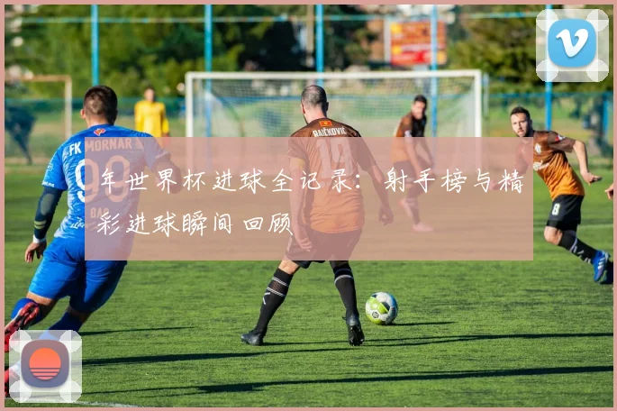 年世界杯进球全记录:射手榜与精彩进球瞬间回顾