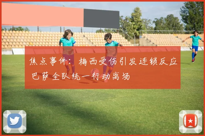 焦点事件:梅西受伤引发连锁反应 巴萨全队统一行动离场