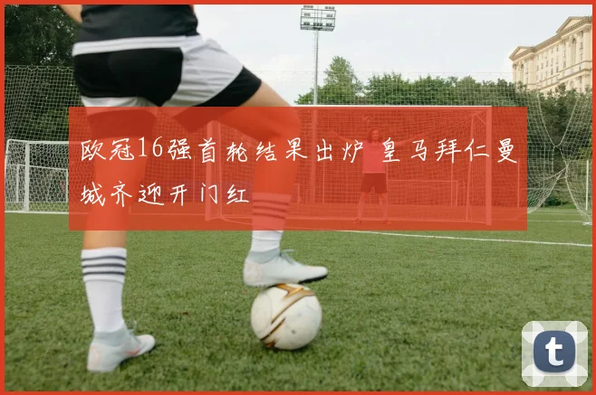 欧冠16强首轮结果出炉 皇马拜仁曼城齐迎开门红