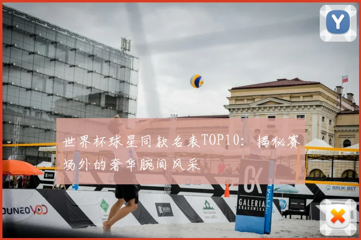 世界杯球星同款名表TOP10：揭秘赛场外的奢华腕间风采
