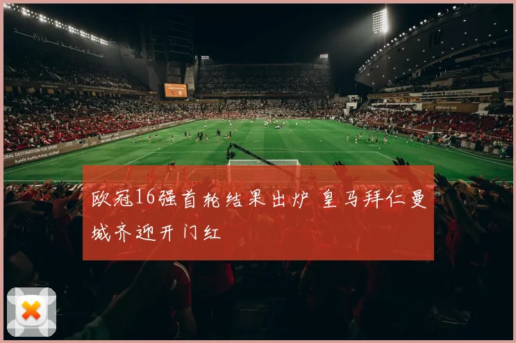 欧冠16强首轮结果出炉 皇马拜仁曼城齐迎开门红