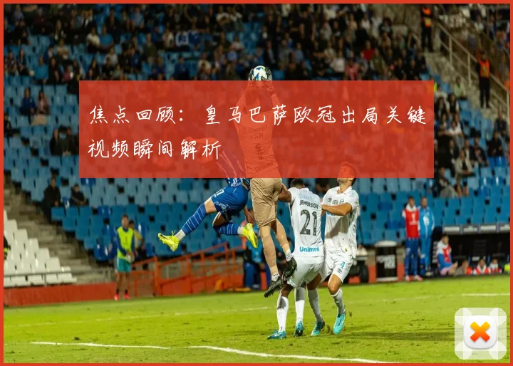 焦点回顾:皇马巴萨欧冠出局关键视频瞬间解析