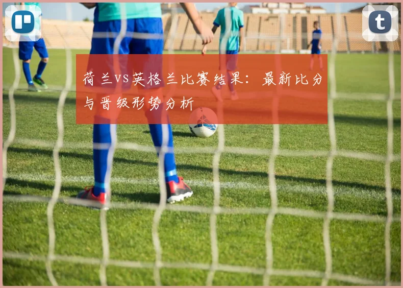 荷兰vs英格兰比赛结果：最新比分与晋级形势分析