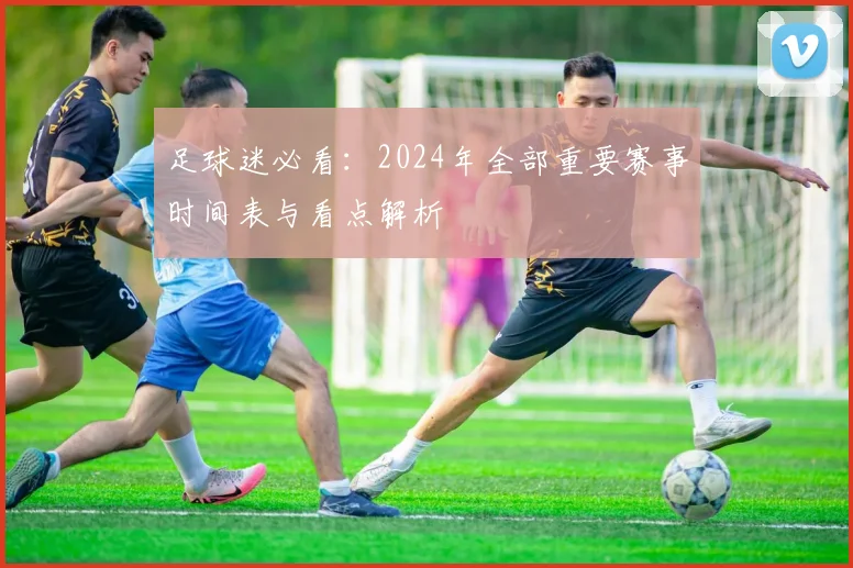 足球迷必看：2024年全部重要赛事时间表与看点解析