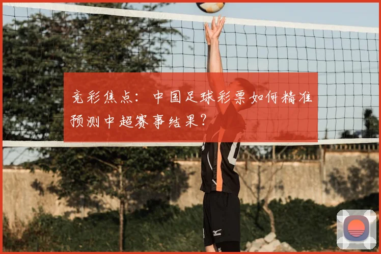 竞彩焦点：中国足球彩票如何精准预测中超赛事结果？